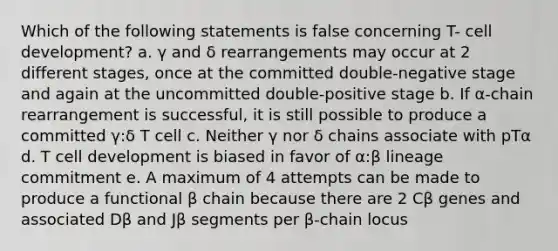 Which of the following statements is false concerning T- cell development? a. γ and δ rearrangements may occur at 2 different stages, once at the committed double-negative stage and again at the uncommitted double-positive stage b. If α-chain rearrangement is successful, it is still possible to produce a committed γ:δ T cell c. Neither γ nor δ chains associate with pTα d. T cell development is biased in favor of α:β lineage commitment e. A maximum of 4 attempts can be made to produce a functional β chain because there are 2 Cβ genes and associated Dβ and Jβ segments per β-chain locus