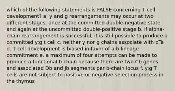 which of the following statements is FALSE concerning T cell development? a. y and g rearrangements may occur at two different stages, once at the committed double-negative state and again at the uncommitted double-positive stage b. if alpha-chain rearrangement is successful, it is still possible to produce a committed y:g t cell c. neither y nor g chains associate with pTa d. T cell development is biased in favor of a:b lineage commitment e. a maximum of four attempts can be made to produce a functional b chain because there are two Cb genes and associated Db and Jb segments per b-chain locus f. y:g T cells are not subject to positive or negative selection process in the thymus