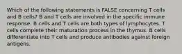 Which of the following statements is FALSE concerning T cells and B cells? B and T cells are involved in the specific immune response. B cells and T cells are both types of lymphocytes. T cells complete their maturation process in the thymus. B cells differentiate into T cells and produce antibodies against foreign antigens.