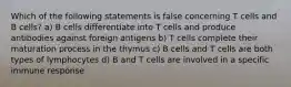 Which of the following statements is false concerning T cells and B cells? a) B cells differentiate into T cells and produce antibodies against foreign antigens b) T cells complete their maturation process in the thymus c) B cells and T cells are both types of lymphocytes d) B and T cells are involved in a specific immune response