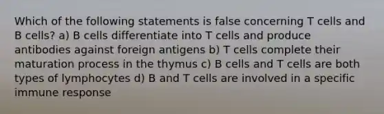 Which of the following statements is false concerning T cells and B cells? a) B cells differentiate into T cells and produce antibodies against foreign antigens b) T cells complete their maturation process in the thymus c) B cells and T cells are both types of lymphocytes d) B and T cells are involved in a specific immune response