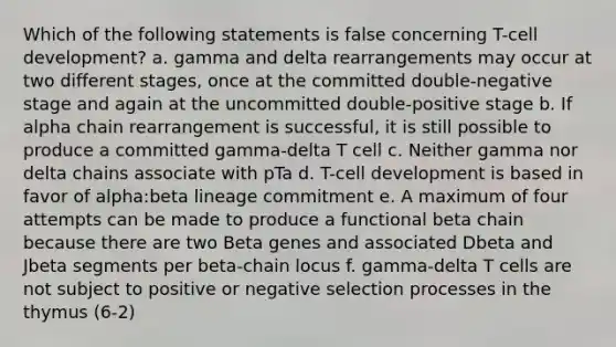 Which of the following statements is false concerning T-cell development? a. gamma and delta rearrangements may occur at two different stages, once at the committed double-negative stage and again at the uncommitted double-positive stage b. If alpha chain rearrangement is successful, it is still possible to produce a committed gamma-delta T cell c. Neither gamma nor delta chains associate with pTa d. T-cell development is based in favor of alpha:beta lineage commitment e. A maximum of four attempts can be made to produce a functional beta chain because there are two Beta genes and associated Dbeta and Jbeta segments per beta-chain locus f. gamma-delta T cells are not subject to positive or negative selection processes in the thymus (6-2)