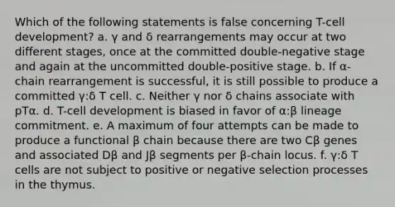 Which of the following statements is false concerning T-cell development? a. γ and δ rearrangements may occur at two different stages, once at the committed double-negative stage and again at the uncommitted double-positive stage. b. If α-chain rearrangement is successful, it is still possible to produce a committed γ:δ T cell. c. Neither γ nor δ chains associate with pTα. d. T-cell development is biased in favor of α:β lineage commitment. e. A maximum of four attempts can be made to produce a functional β chain because there are two Cβ genes and associated Dβ and Jβ segments per β-chain locus. f. γ:δ T cells are not subject to positive or negative selection processes in the thymus.