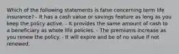 Which of the following statements is false concerning term life insurance? - It has a cash value or savings feature as long as you keep the policy active. - It provides the same amount of cash to a beneficiary as whole life policies. - The premiums increase as you renew the policy. - It will expire and be of no value if not renewed.