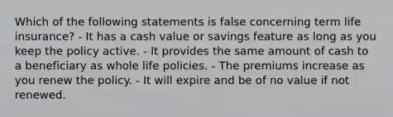 Which of the following statements is false concerning term life insurance? - It has a cash value or savings feature as long as you keep the policy active. - It provides the same amount of cash to a beneficiary as whole life policies. - The premiums increase as you renew the policy. - It will expire and be of no value if not renewed.