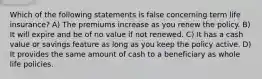 Which of the following statements is false concerning term life insurance? A) The premiums increase as you renew the policy. B) It will expire and be of no value if not renewed. C) It has a cash value or savings feature as long as you keep the policy active. D) It provides the same amount of cash to a beneficiary as whole life policies.