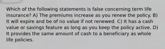 Which of the following statements is false concerning term life insurance? A) The premiums increase as you renew the policy. B) It will expire and be of no value if not renewed. C) It has a cash value or savings feature as long as you keep the policy active. D) It provides the same amount of cash to a beneficiary as whole life policies.