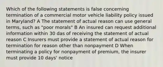 Which of the following statements is false concerning termination of a commercial motor vehicle liability policy issued in Maryland? A The statement of actual reason can use general terms, such as "poor morals" B An insured can request additional information within 30 das of receiving the statement of actual reason C Insurers must provide a statement of actual reason for termination for reason other than nonpayment D When terminating a policy for nonpayment of premium, the insurer must provide 10 days' notice