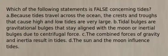 Which of the following statements is FALSE concerning tides? a.Because tides travel across the ocean, the crests and troughs that cause high and low tides are very large. b.Tidal bulges are gravitational bulges that stay aligned with the moon or inertial bulges due to centrifugal force. c.The combined forces of gravity and inertia result in tides. d.The sun and the moon influence tides.