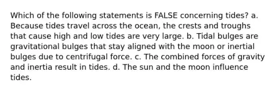 Which of the following statements is FALSE concerning tides? a. Because tides travel across the ocean, the crests and troughs that cause high and low tides are very large. b. Tidal bulges are gravitational bulges that stay aligned with the moon or inertial bulges due to centrifugal force. c. The combined forces of gravity and inertia result in tides. d. The sun and the moon influence tides.