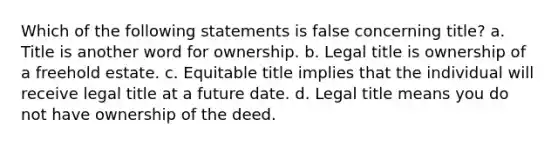 Which of the following statements is false concerning title? a. Title is another word for ownership. b. Legal title is ownership of a freehold estate. c. Equitable title implies that the individual will receive legal title at a future date. d. Legal title means you do not have ownership of the deed.