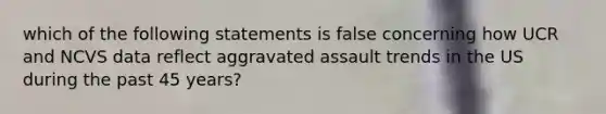 which of the following statements is false concerning how UCR and NCVS data reflect aggravated assault trends in the US during the past 45 years?