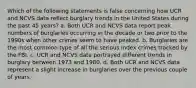 Which of the following statements is false concerning how UCR and NCVS data reflect burglary trends in the United States during the past 45 years? a. Both UCR and NCVS data report peak numbers of burglaries occurring in the decade or two prior to the 1990s when other crimes seem to have peaked. b. Burglaries are the most common type of all the serious Index crimes tracked by the FBI. c. UCR and NCVS data portrayed different trends in burglary between 1973 and 1980. d. Both UCR and NCVS data represent a slight increase in burglaries over the previous couple of years.