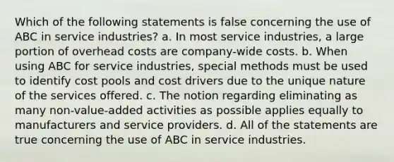 Which of the following statements is false concerning the use of ABC in service industries? a. In most service industries, a large portion of overhead costs are company-wide costs. b. When using ABC for service industries, special methods must be used to identify cost pools and cost drivers due to the unique nature of the services offered. c. The notion regarding eliminating as many non-value-added activities as possible applies equally to manufacturers and service providers. d. All of the statements are true concerning the use of ABC in service industries.