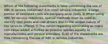 Which of the following statements is false concerning the use of ABC in service industries? A.In most service industries, a large portion of overhead costs are company-wide costs. B.When using ABC for service industries, special methods must be used to identify cost pools and cost drivers due to the unique nature of the services offered. C.The notion regarding eliminating as many non-value-added activities as possible applies equally to manufacturers and service providers. D.All of the statements are true concerning the use of ABC in service industries.