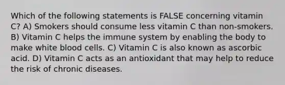 Which of the following statements is FALSE concerning vitamin C? A) Smokers should consume less vitamin C than non-smokers. B) Vitamin C helps the immune system by enabling the body to make white blood cells. C) Vitamin C is also known as ascorbic acid. D) Vitamin C acts as an antioxidant that may help to reduce the risk of chronic diseases.