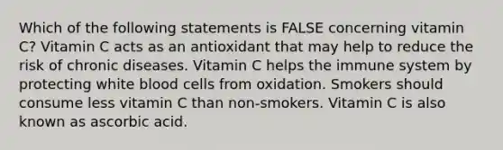 Which of the following statements is FALSE concerning vitamin C? Vitamin C acts as an antioxidant that may help to reduce the risk of chronic diseases. Vitamin C helps the immune system by protecting white blood cells from oxidation. Smokers should consume less vitamin C than non-smokers. Vitamin C is also known as ascorbic acid.