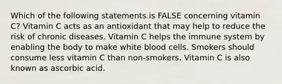 Which of the following statements is FALSE concerning vitamin C? Vitamin C acts as an antioxidant that may help to reduce the risk of chronic diseases. Vitamin C helps the immune system by enabling the body to make white blood cells. Smokers should consume less vitamin C than non-smokers. Vitamin C is also known as ascorbic acid.