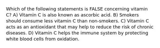 Which of the following statements is FALSE concerning vitamin C? A) Vitamin C is also known as ascorbic acid. B) Smokers should consume less vitamin C than non-smokers. C) Vitamin C acts as an antioxidant that may help to reduce the risk of chronic diseases. D) Vitamin C helps the immune system by protecting white blood cells from oxidation.