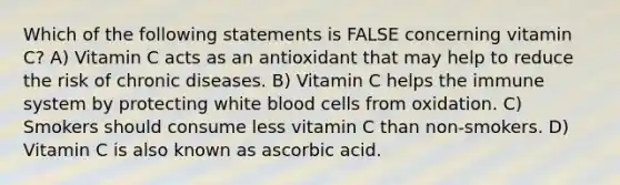 Which of the following statements is FALSE concerning vitamin C? A) Vitamin C acts as an antioxidant that may help to reduce the risk of chronic diseases. B) Vitamin C helps the immune system by protecting white blood cells from oxidation. C) Smokers should consume less vitamin C than non-smokers. D) Vitamin C is also known as ascorbic acid.