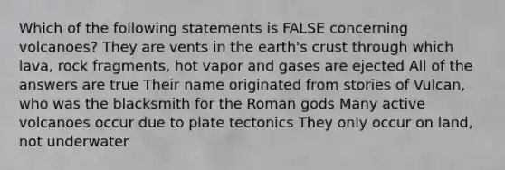 Which of the following statements is FALSE concerning volcanoes? They are vents in the earth's crust through which lava, rock fragments, hot vapor and gases are ejected All of the answers are true Their name originated from stories of Vulcan, who was the blacksmith for the Roman gods Many active volcanoes occur due to plate tectonics They only occur on land, not underwater