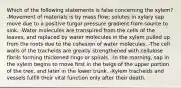 Which of the following statements is false concerning the xylem? -Movement of materials is by mass flow; solutes in xylary sap move due to a positive turgor pressure gradient from source to sink. -Water molecules are transpired from the cells of the leaves, and replaced by water molecules in the xylem pulled up from the roots due to the cohesion of water molecules. -The cell walls of the tracheids are greatly strengthened with cellulose fibrils forming thickened rings or spirals. -In the morning, sap in the xylem begins to move first in the twigs of the upper portion of the tree, and later in the lower trunk. -Xylem tracheids and vessels fulfill their vital function only after their death.