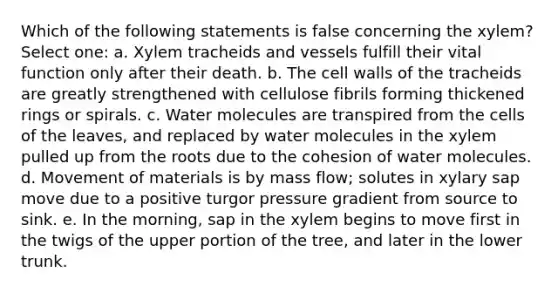 Which of the following statements is false concerning the xylem? Select one: a. Xylem tracheids and vessels fulfill their vital function only after their death. b. The cell walls of the tracheids are greatly strengthened with cellulose fibrils forming thickened rings or spirals. c. Water molecules are transpired from the cells of the leaves, and replaced by water molecules in the xylem pulled up from the roots due to the cohesion of water molecules. d. Movement of materials is by mass flow; solutes in xylary sap move due to a positive turgor pressure gradient from source to sink. e. In the morning, sap in the xylem begins to move first in the twigs of the upper portion of the tree, and later in the lower trunk.