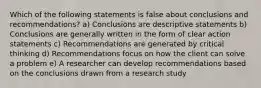 Which of the following statements is false about conclusions and recommendations? a) Conclusions are descriptive statements b) Conclusions are generally written in the form of clear action statements c) Recommendations are generated by critical thinking d) Recommendations focus on how the client can solve a problem e) A researcher can develop recommendations based on the conclusions drawn from a research study