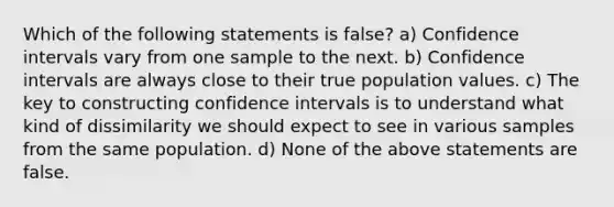 Which of the following statements is false? a) Confidence intervals vary from one sample to the next. b) Confidence intervals are always close to their true population values. c) The key to constructing confidence intervals is to understand what kind of dissimilarity we should expect to see in various samples from the same population. d) None of the above statements are false.