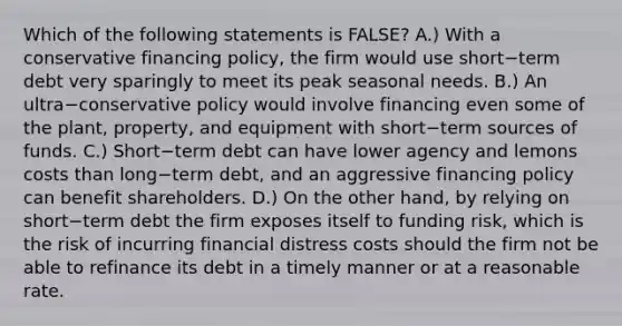 Which of the following statements is​ FALSE? A.) With a conservative financing​ policy, the firm would use short−term debt very sparingly to meet its peak seasonal needs. B.) An ultra−conservative policy would involve financing even some of the​ plant, property, and equipment with short−term sources of funds. C.) Short−term debt can have lower agency and lemons costs than long−term ​debt, and an aggressive financing policy can benefit shareholders. D.) On the other​ hand, by relying on short−term debt the firm exposes itself to funding​ risk, which is the risk of incurring financial distress costs should the firm not be able to refinance its debt in a timely manner or at a reasonable rate.