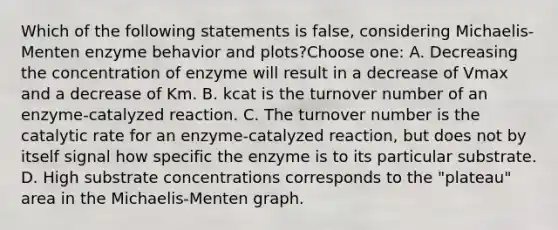 Which of the following statements is false, considering Michaelis-Menten enzyme behavior and plots?Choose one: A. Decreasing the concentration of enzyme will result in a decrease of Vmax and a decrease of Km. B. kcat is the turnover number of an enzyme-catalyzed reaction. C. The turnover number is the catalytic rate for an enzyme-catalyzed reaction, but does not by itself signal how specific the enzyme is to its particular substrate. D. High substrate concentrations corresponds to the "plateau" area in the Michaelis-Menten graph.