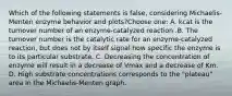 Which of the following statements is false, considering Michaelis-Menten enzyme behavior and plots?Choose one: A. kcat is the turnover number of an enzyme-catalyzed reaction .B. The turnover number is the catalytic rate for an enzyme-catalyzed reaction, but does not by itself signal how specific the enzyme is to its particular substrate. C. Decreasing the concentration of enzyme will result in a decrease of Vmax and a decrease of Km. D. High substrate concentrations corresponds to the "plateau" area in the Michaelis-Menten graph.