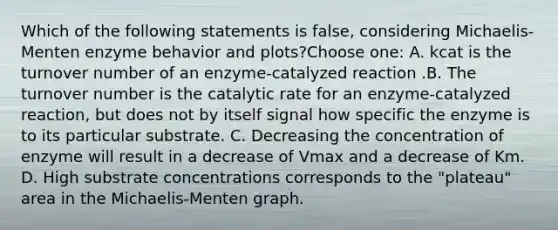 Which of the following statements is false, considering Michaelis-Menten enzyme behavior and plots?Choose one: A. kcat is the turnover number of an enzyme-catalyzed reaction .B. The turnover number is the catalytic rate for an enzyme-catalyzed reaction, but does not by itself signal how specific the enzyme is to its particular substrate. C. Decreasing the concentration of enzyme will result in a decrease of Vmax and a decrease of Km. D. High substrate concentrations corresponds to the "plateau" area in the Michaelis-Menten graph.