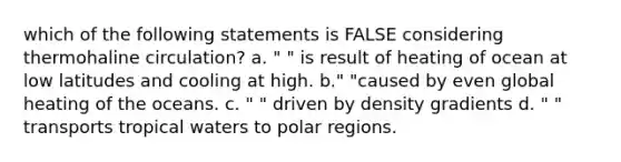 which of the following statements is FALSE considering thermohaline circulation? a. " " is result of heating of ocean at low latitudes and cooling at high. b." "caused by even global heating of the oceans. c. " " driven by density gradients d. " " transports tropical waters to polar regions.