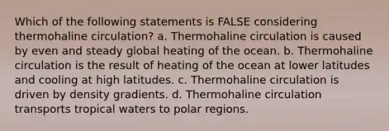 Which of the following statements is FALSE considering thermohaline circulation? a. Thermohaline circulation is caused by even and steady global heating of the ocean. b. Thermohaline circulation is the result of heating of the ocean at lower latitudes and cooling at high latitudes. c. Thermohaline circulation is driven by density gradients. d. Thermohaline circulation transports tropical waters to polar regions.