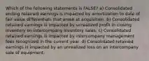 Which of the following statements is FALSE? a) Consolidated ending retained earnings is impacted by amortization to date of fair value differentials that arose at acquisition. b) Consolidated retained earnings is impacted by unrealized profit in closing inventory on intercompany inventory sales. c) Consolidated retained earnings is impacted by intercompany management fees recognized in the current year. d) Consolidated retained earnings is impacted by an unrealized loss on an intercompany sale of equipment.