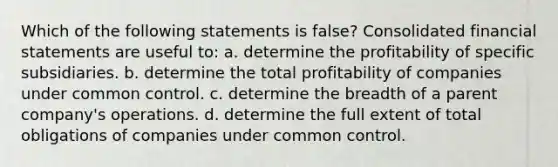 Which of the following statements is false? Consolidated financial statements are useful to: a. determine the profitability of specific subsidiaries. b. determine the total profitability of companies under common control. c. determine the breadth of a parent company's operations. d. determine the full extent of total obligations of companies under common control.