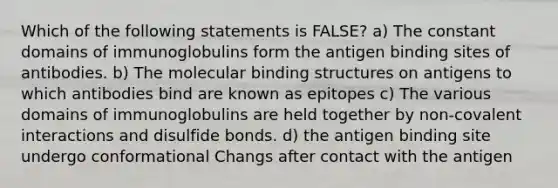 Which of the following statements is FALSE? a) The constant domains of immunoglobulins form the antigen binding sites of antibodies. b) The molecular binding structures on antigens to which antibodies bind are known as epitopes c) The various domains of immunoglobulins are held together by non-covalent interactions and disulfide bonds. d) the antigen binding site undergo conformational Changs after contact with the antigen