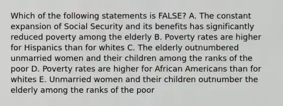 Which of the following statements is FALSE? A. The constant expansion of Social Security and its benefits has significantly reduced poverty among the elderly B. Poverty rates are higher for Hispanics than for whites C. The elderly outnumbered unmarried women and their children among the ranks of the poor D. Poverty rates are higher for African Americans than for whites E. Unmarried women and their children outnumber the elderly among the ranks of the poor