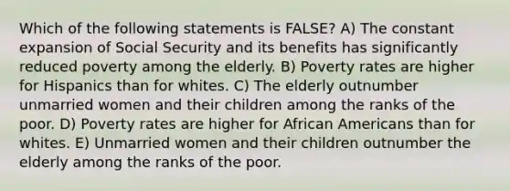 Which of the following statements is FALSE? A) The constant expansion of Social Security and its benefits has significantly reduced poverty among the elderly. B) Poverty rates are higher for Hispanics than for whites. C) The elderly outnumber unmarried women and their children among the ranks of the poor. D) Poverty rates are higher for African Americans than for whites. E) Unmarried women and their children outnumber the elderly among the ranks of the poor.