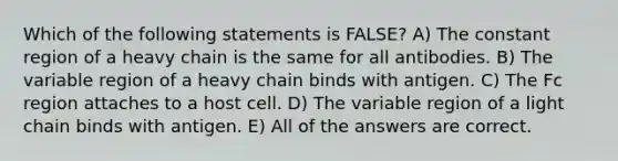 Which of the following statements is FALSE? A) The constant region of a heavy chain is the same for all antibodies. B) The variable region of a heavy chain binds with antigen. C) The Fc region attaches to a host cell. D) The variable region of a light chain binds with antigen. E) All of the answers are correct.