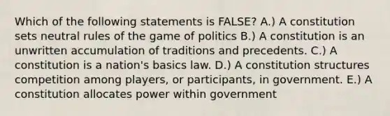 Which of the following statements is FALSE? A.) A constitution sets neutral rules of the game of politics B.) A constitution is an unwritten accumulation of traditions and precedents. C.) A constitution is a nation's basics law. D.) A constitution structures competition among players, or participants, in government. E.) A constitution allocates power within government