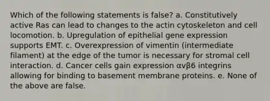 Which of the following statements is false? a. Constitutively active Ras can lead to changes to the actin cytoskeleton and cell locomotion. b. Upregulation of epithelial gene expression supports EMT. c. Overexpression of vimentin (intermediate filament) at the edge of the tumor is necessary for stromal cell interaction. d. Cancer cells gain expression αvβ6 integrins allowing for binding to basement membrane proteins. e. None of the above are false.