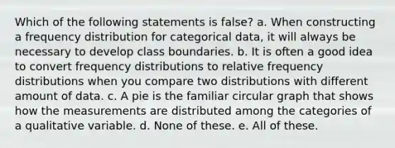 Which of the following statements is false? a. When constructing a <a href='https://www.questionai.com/knowledge/kBageYpRHz-frequency-distribution' class='anchor-knowledge'>frequency distribution</a> for categorical data, it will always be necessary to develop class boundaries. b. It is often a good idea to convert frequency distributions to relative frequency distributions when you compare two distributions with different amount of data. c. A pie is the familiar circular graph that shows how the measurements are distributed among the categories of a qualitative variable. d. None of these. e. All of these.