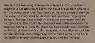 Which of the following statements is false? a. Construction in progress is not depreciated until the asset is placed in service b. For the purposes of claiming input tax, as a purchase of service, the value of which shall be determined based on the progress billing c. The input tax credit on the labor contracted shall be recognized on the month the payment was made based on the progress billing d. Once the input tax has already been claimed while the construction is still in progress, no additional input tax can be claimed upon completion of the asset when it has been reclassified as depreciable capital asset and depreciated