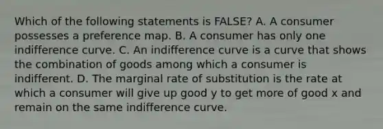 Which of the following statements is FALSE​? A. A consumer possesses a preference map. B. A consumer has only one indifference curve. C. An indifference curve is a curve that shows the combination of goods among which a consumer is indifferent. D. The marginal rate of substitution is the rate at which a consumer will give up good y to get more of good x and remain on the same indifference curve.