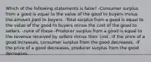 Which of the following statements is false? -Consumer surplus from a good is equal to the value of the good to buyers minus the amount paid to buyers. -Total surplus from a good is equal to the value of the good to buyers minus the cost of the good to sellers. -none of these -Producer surplus from a good is equal to the revenue received by sellers minus their cost. -If the price of a good increases, consumer surplus from the good decreases. -If the price of a good decreases, producer surplus from the good decreases.