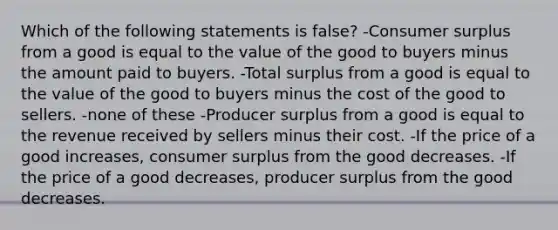 Which of the following statements is false? -Consumer surplus from a good is equal to the value of the good to buyers minus the amount paid to buyers. -Total surplus from a good is equal to the value of the good to buyers minus the cost of the good to sellers. -none of these -Producer surplus from a good is equal to the revenue received by sellers minus their cost. -If the price of a good increases, consumer surplus from the good decreases. -If the price of a good decreases, producer surplus from the good decreases.