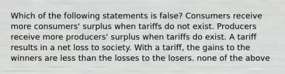 Which of the following statements is false? Consumers receive more consumers' surplus when tariffs do not exist. Producers receive more producers' surplus when tariffs do exist. A tariff results in a net loss to society. With a tariff, the gains to the winners are less than the losses to the losers. none of the above