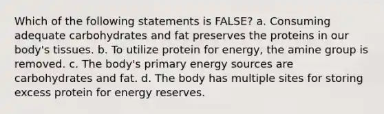 Which of the following statements is FALSE? a. Consuming adequate carbohydrates and fat preserves the proteins in our body's tissues. b. To utilize protein for energy, the amine group is removed. c. The body's primary energy sources are carbohydrates and fat. d. The body has multiple sites for storing excess protein for energy reserves.